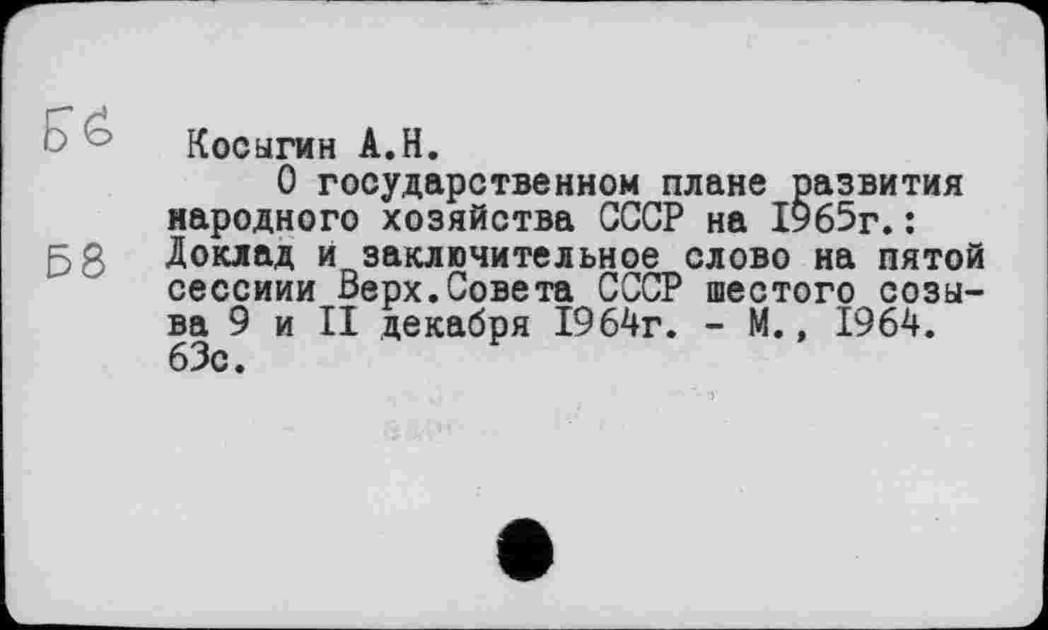 ﻿Косыгин A.H.
О государственном плане развития народного хозяйства СССР на 1965г.:
5 g Доклад и заключительное слово на пятой сессиии Верх.Совета СССР шестого созыва 9 и II декабря 1964г. - М., 1964. 63с.